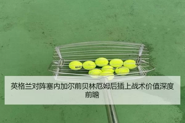 英格兰对阵塞内加尔前贝林厄姆后插上战术价值深度前瞻
